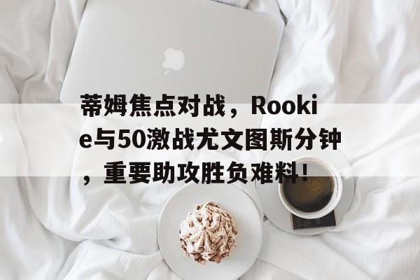 蒂姆焦点对战，Rookie与50激战尤文图斯分钟，重要助攻胜负难料！(蒂姆vs克耶高斯直播)